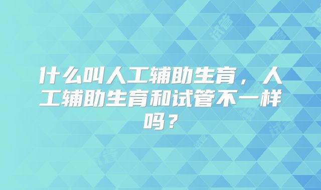 什么叫人工辅助生育，人工辅助生育和试管不一样吗？
