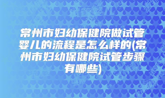 常州市妇幼保健院做试管婴儿的流程是怎么样的(常州市妇幼保健院试管步骤有哪些)