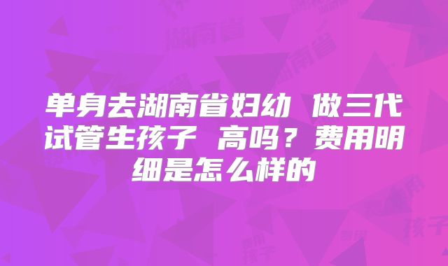 单身去湖南省妇幼 做三代试管生孩子 高吗？费用明细是怎么样的