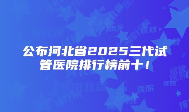 公布河北省2025三代试管医院排行榜前十！