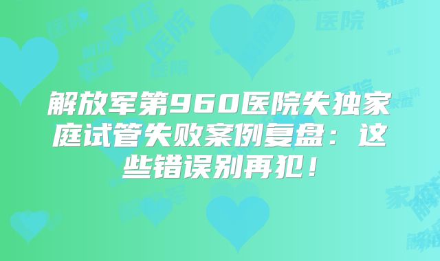 解放军第960医院失独家庭试管失败案例复盘:这些错误别再犯!