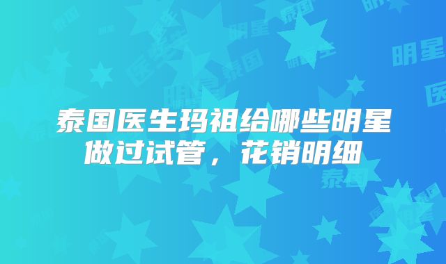 泰国医生玛祖给哪些明星做过试管，花销明细