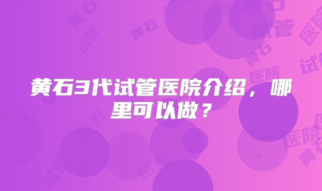 黄石3代试管医院介绍，哪里可以做？