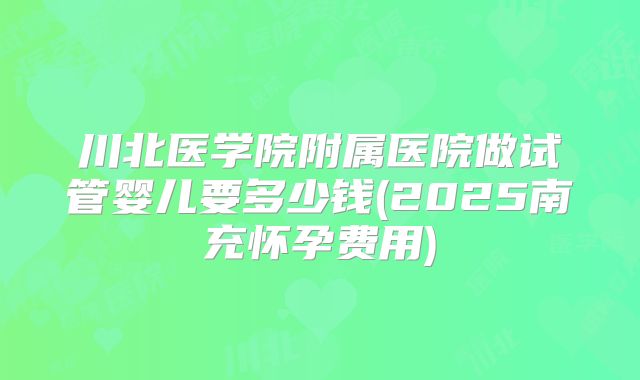 川北医学院附属医院做试管婴儿要多少钱(2025南充怀孕费用)