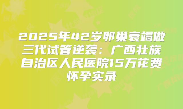 2025年42岁卵巢衰竭做三代试管逆袭:广西壮族自治区人民医院15万花费怀孕实录