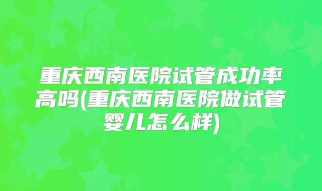 重庆西南医院试管成功率高吗(重庆西南医院做试管婴儿怎么样)