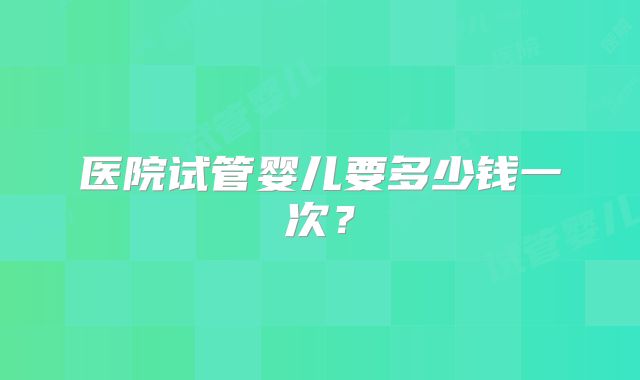 医院试管婴儿要多少钱一次？