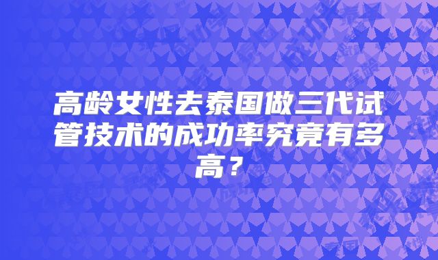 高龄女性去泰国做三代试管技术的成功率究竟有多高?