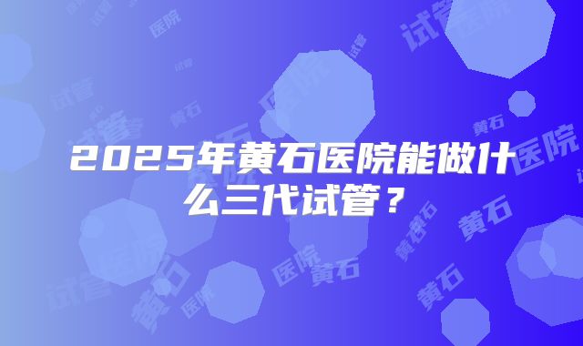 2025年黄石医院能做什么三代试管?