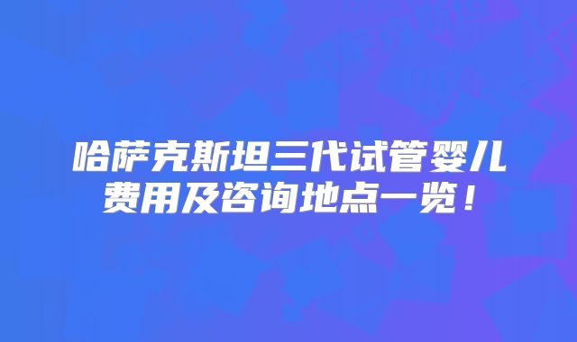 哈萨克斯坦三代试管婴儿费用及咨询地点一览！