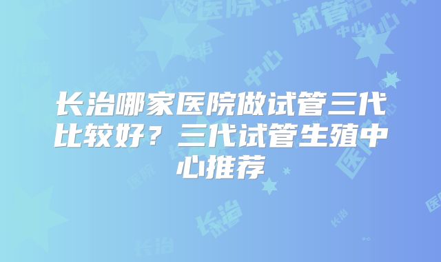 长治哪家医院做试管三代比较好?三代试管生殖中心推荐