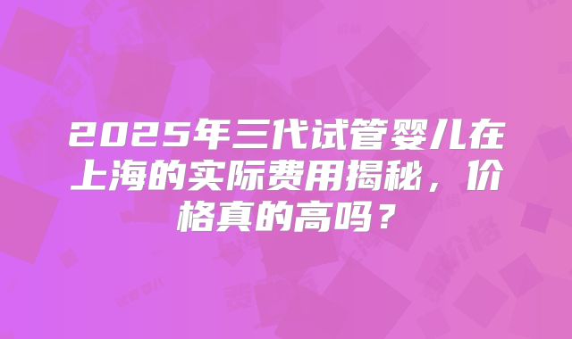 2025年三代试管婴儿在上海的实际费用揭秘,价格真的高吗?