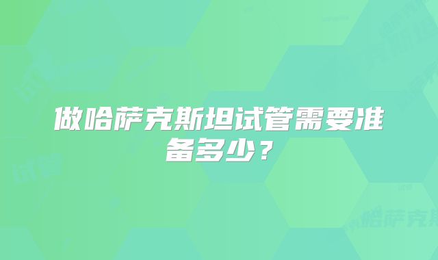做哈萨克斯坦试管需要准备多少？
