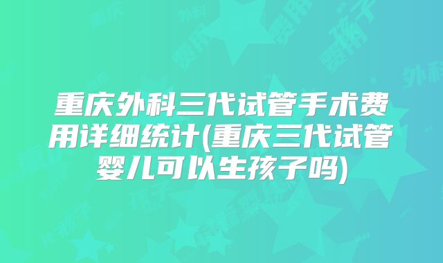 重庆外科三代试管手术费用详细统计(重庆三代试管婴儿可以生孩子吗)