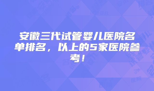 安徽三代试管婴儿医院名单排名，以上的5家医院参考！