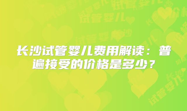 长沙试管婴儿费用解读:普遍接受的价格是多少?