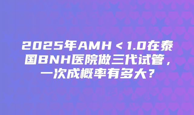 2025年AMH<1.0在泰国BNH医院做三代试管,一次成概率有多大?