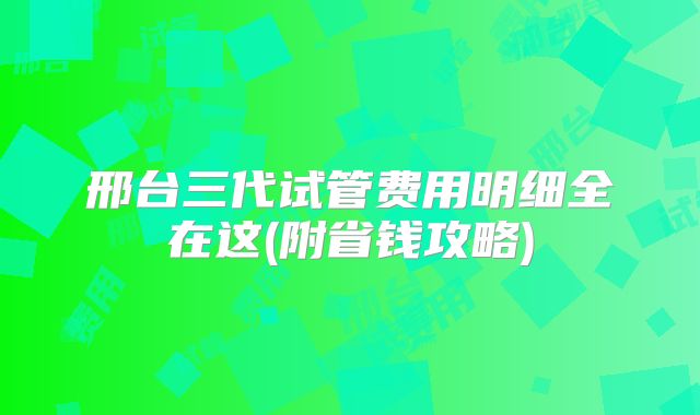 邢台三代试管费用明细全在这(附省钱攻略)
