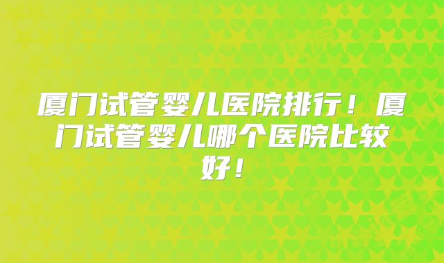 厦门试管婴儿医院排行!厦门试管婴儿哪个医院比较好!