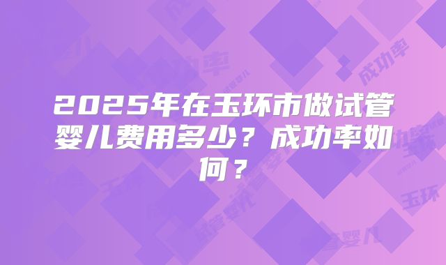 2025年在玉环市做试管婴儿费用多少？成功率如何？