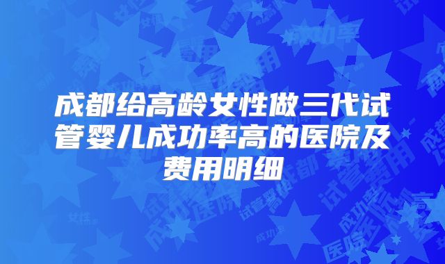 成都给高龄女性做三代试管婴儿成功率高的医院及费用明细