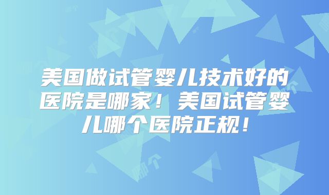 美国做试管婴儿技术好的医院是哪家!美国试管婴儿哪个医院正规!
