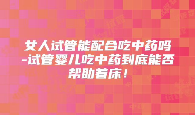 女人试管能配合吃中药吗-试管婴儿吃中药到底能否帮助着床!