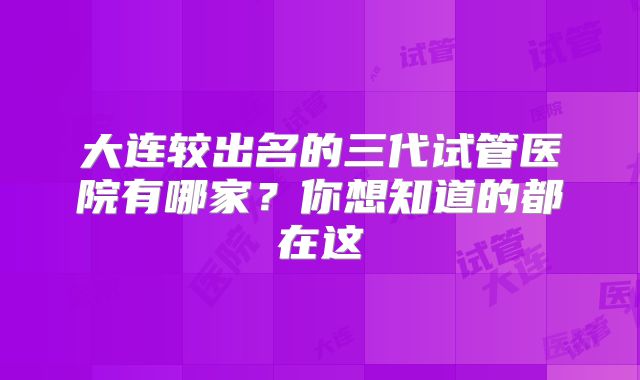 大连较出名的三代试管医院有哪家？你想知道的都在这