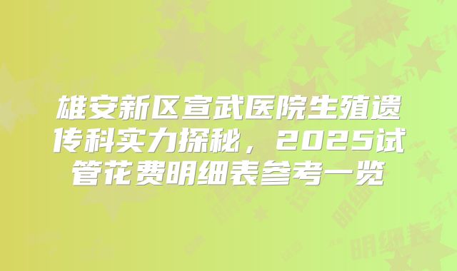 雄安新区宣武医院生殖遗传科实力探秘,2025试管花费明细表参考一览