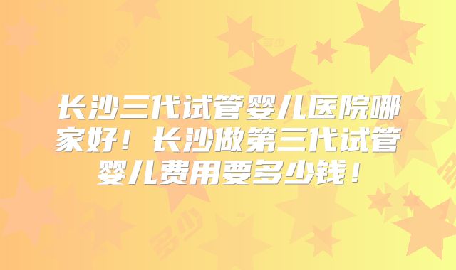 长沙三代试管婴儿医院哪家好!长沙做第三代试管婴儿费用要多少钱!