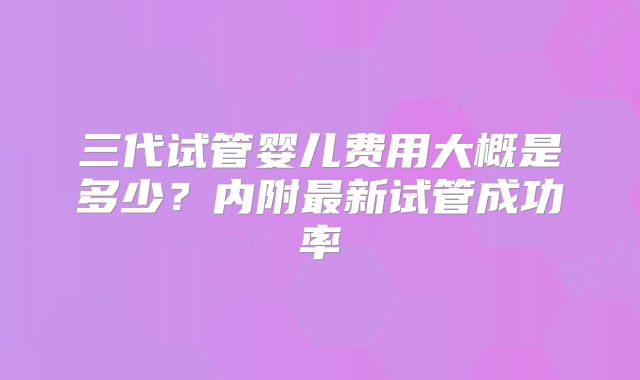 三代试管婴儿费用大概是多少?内附最新试管成功率