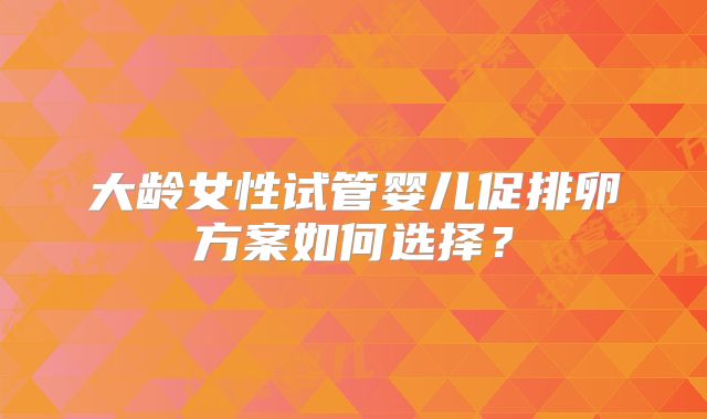 大龄女性试管婴儿促排卵方案如何选择？