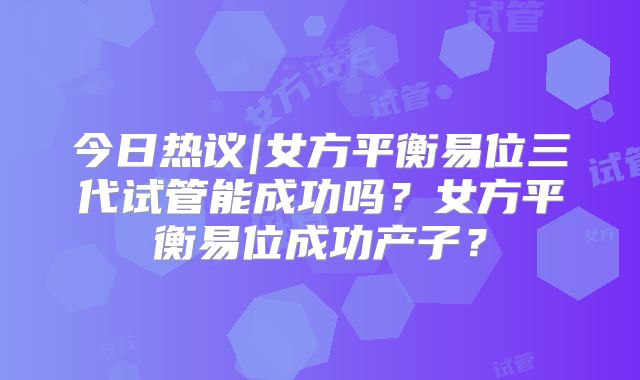 今日热议|女方平衡易位三代试管能成功吗？女方平衡易位成功产子？