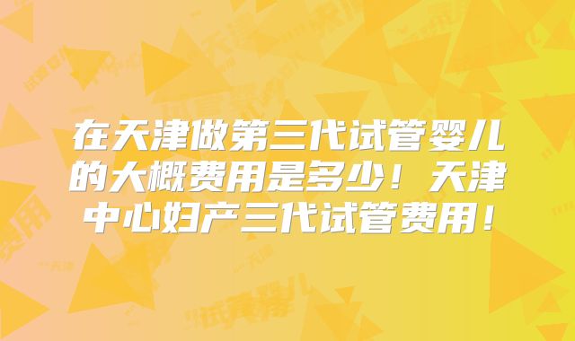 在天津做第三代试管婴儿的大概费用是多少!天津中心妇产三代试管费用!