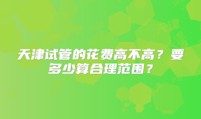 天津试管的花费高不高？要多少算合理范围？