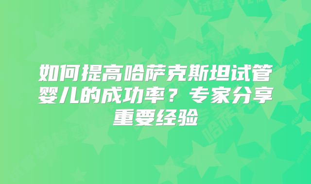 如何提高哈萨克斯坦试管婴儿的成功率?专家分享重要经验