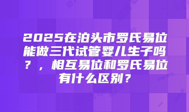 2025在泊头市罗氏易位能做三代试管婴儿生子吗?,相互易位和罗氏易位有什么区别?