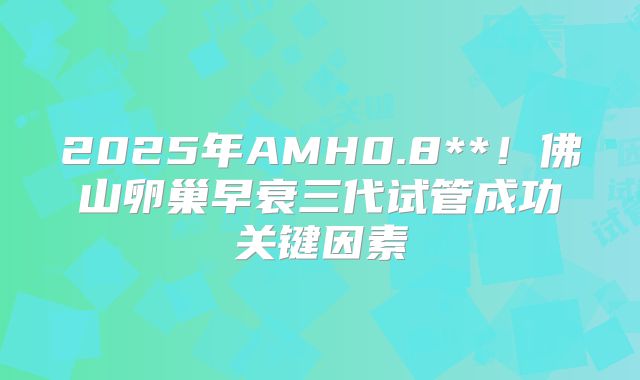 2025年AMH0.8**!佛山卵巢早衰三代试管成功关键因素