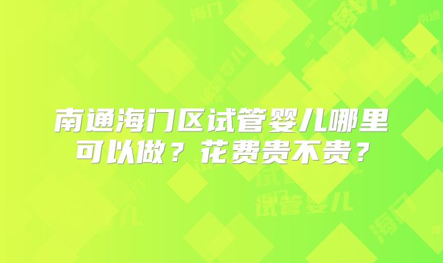南通海门区试管婴儿哪里可以做?花费贵不贵?