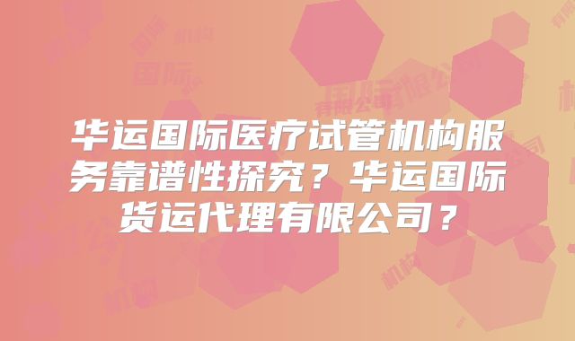 华运国际医疗试管机构服务靠谱性探究?华运国际货运代理有限公司?
