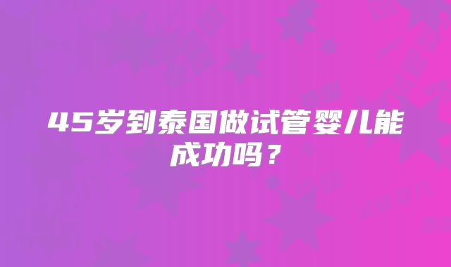 45岁到泰国做试管婴儿能成功吗?