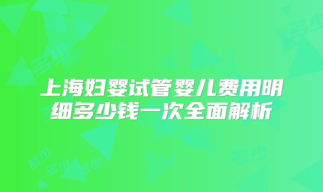 上海妇婴试管婴儿费用明细多少钱一次全面解析