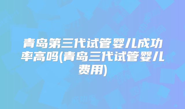 青岛第三代试管婴儿成功率高吗(青岛三代试管婴儿费用)