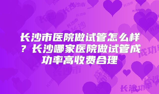 长沙市医院做试管怎么样?长沙哪家医院做试管成功率高收费合理