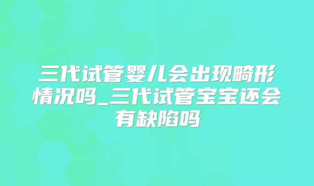 三代试管婴儿会出现畸形情况吗_三代试管宝宝还会有缺陷吗