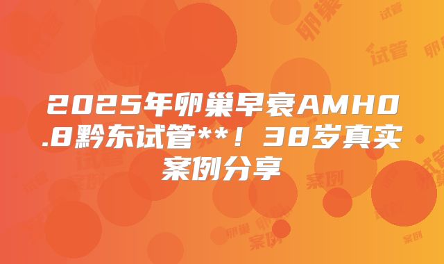 2025年卵巢早衰AMH0.8黔东试管**！38岁真实案例分享