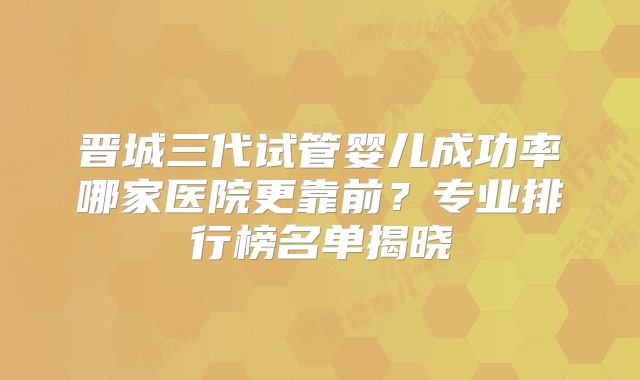 晋城三代试管婴儿成功率哪家医院更靠前?专业排行榜名单揭晓