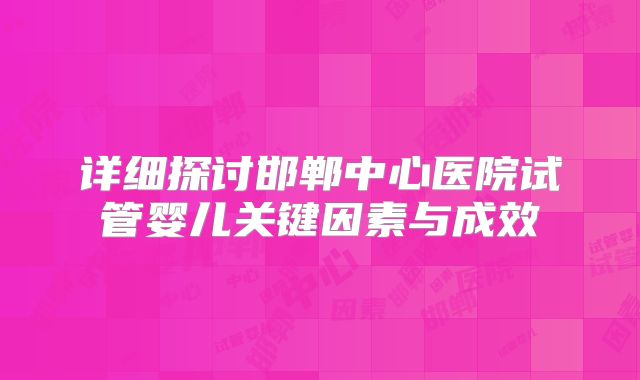 详细探讨邯郸中心医院试管婴儿关键因素与成效