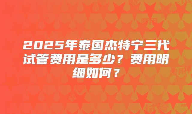 2025年泰国杰特宁三代试管费用是多少?费用明细如何?