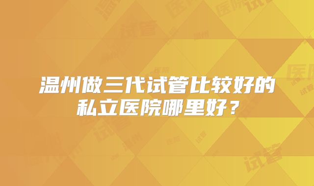 温州做三代试管比较好的私立医院哪里好？